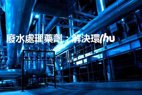 廢水處理藥劑：解決環(huán)境難題的魔法丹？
